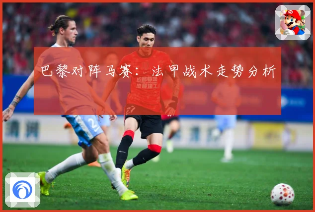 巴黎对阵马赛：法甲战术走势分析