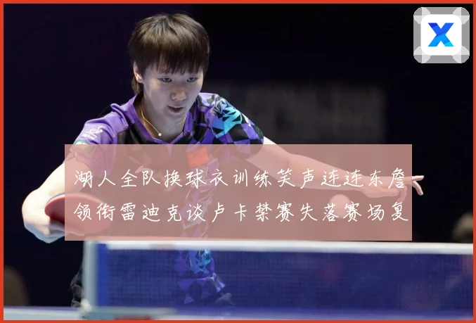 湖人全队换球衣训练笑声连连东詹领衔雷迪克谈卢卡禁赛失落赛场复盘