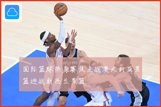 国际篮球热身赛焦点战澳大利亚男篮迎战新西兰男篮