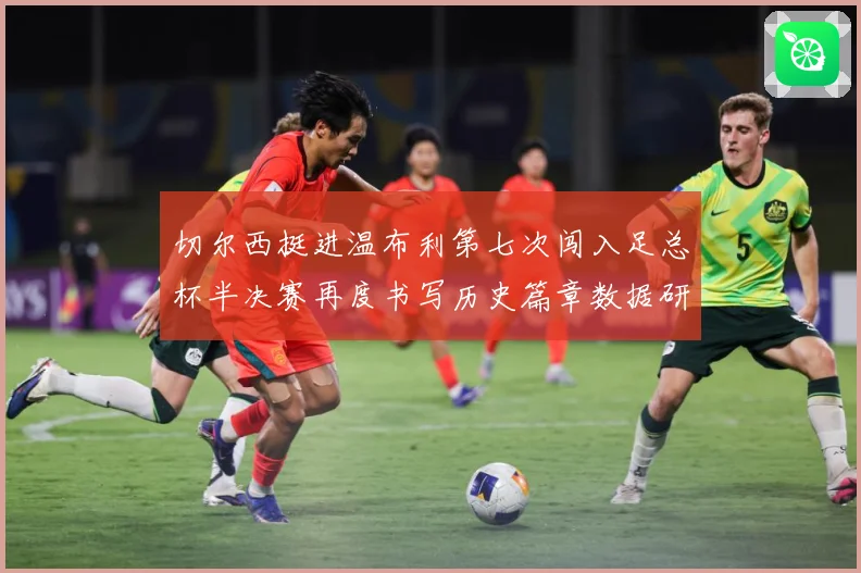 切尔西挺进温布利第七次闯入足总杯半决赛再度书写历史篇章数据研判