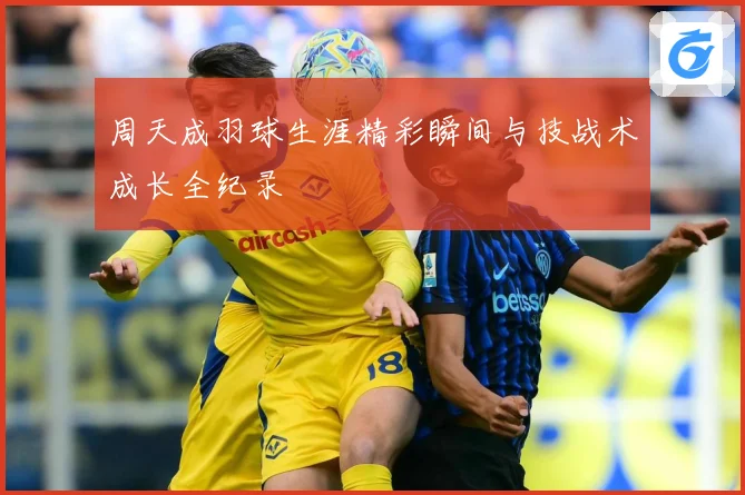 周天成羽球生涯精彩瞬间与技战术成长全纪录