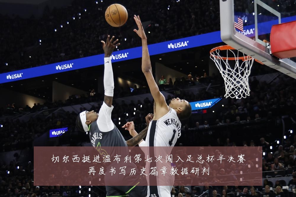 切尔西挺进温布利第七次闯入足总杯半决赛再度书写历史篇章数据研判